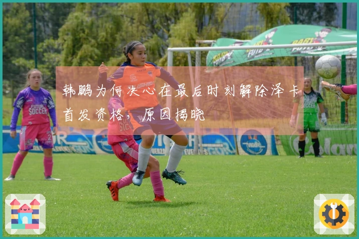 韩鹏为何决心在最后时刻解除泽卡首发资格,原因揭晓