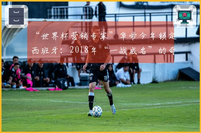 “世界杯营销专家”华帝今年锁定西班牙：2018年“一战成名”的奇迹能否再现？